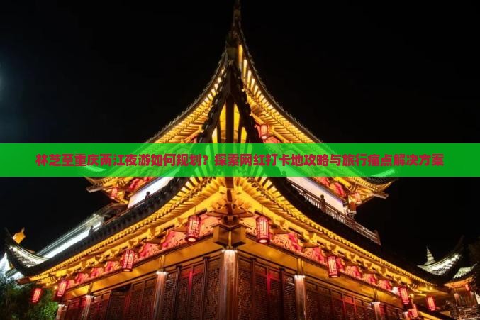 林芝至重庆两江夜游如何规划？探索网红打卡地攻略与旅行痛点解决方案