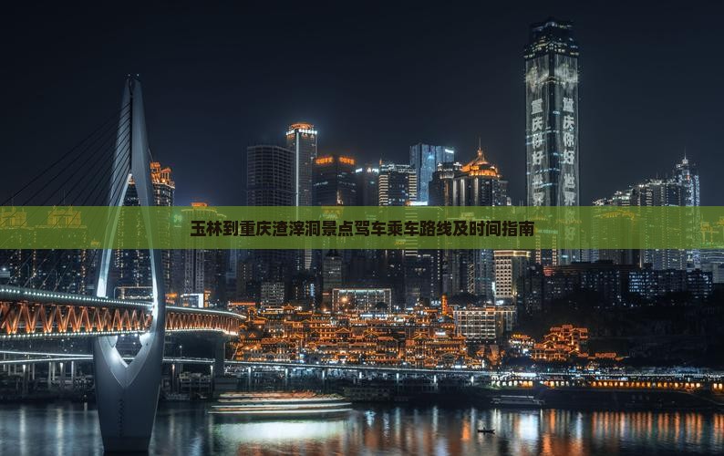 玉林到重庆渣滓洞景点驾车乘车路线及时间指南