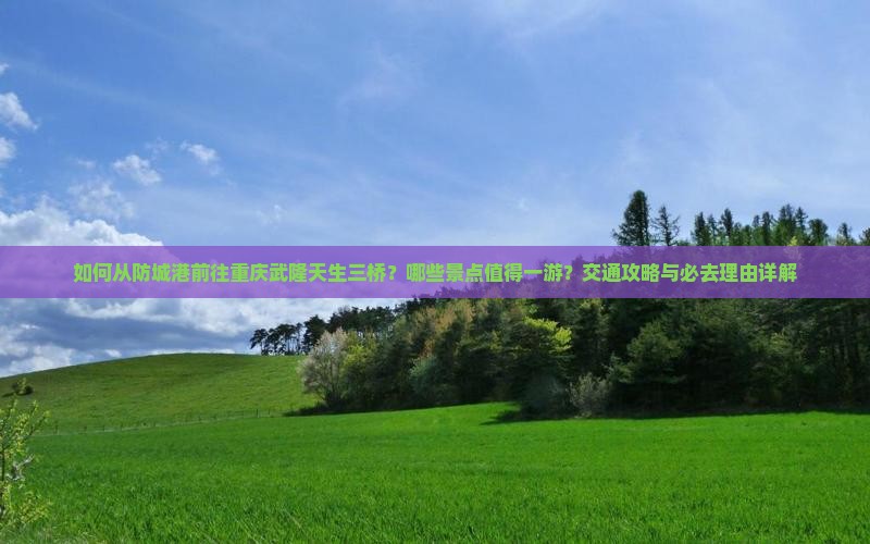 如何从防城港前往重庆武隆天生三桥？哪些景点值得一游？交通攻略与必去理由详解