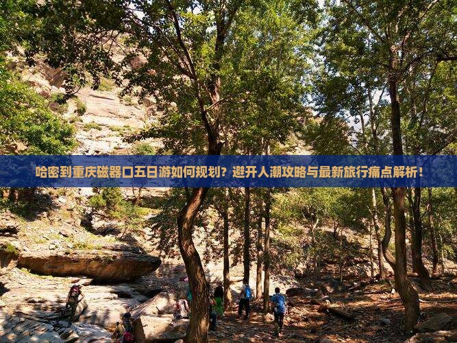 哈密到重庆磁器口五日游如何规划？避开人潮攻略与最新旅行痛点解析！