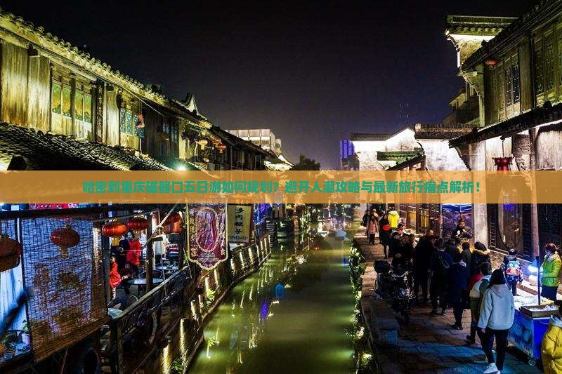 哈密到重庆磁器口五日游如何规划？避开人潮攻略与最新旅行痛点解析！