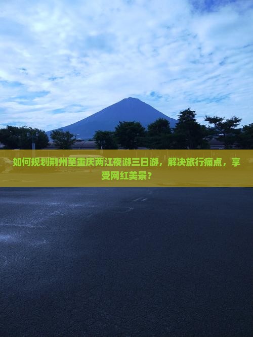 如何规划荆州至重庆两江夜游三日游，解决旅行痛点，享受网红美景？