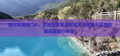 如何利用热门IP，打造韶关至重庆蚩尤九黎城三日游的高品质旅行体验？