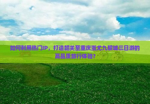 如何利用热门IP，打造韶关至重庆蚩尤九黎城三日游的高品质旅行体验？