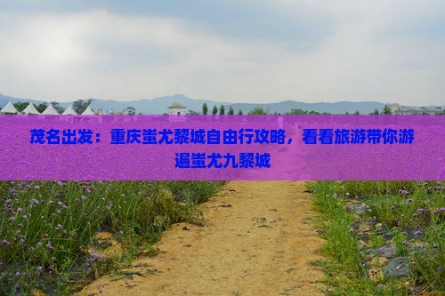 茂名出发：重庆蚩尤黎城自由行攻略，看看旅游带你游遍蚩尤九黎城