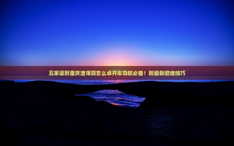 五家渠到重庆渣滓洞怎么卓开车导航必备！附最新避堵技巧