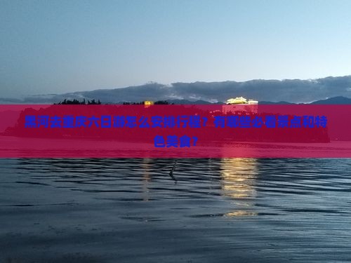黑河去重庆六日游怎么安排行程？有哪些必看景点和特色美食？