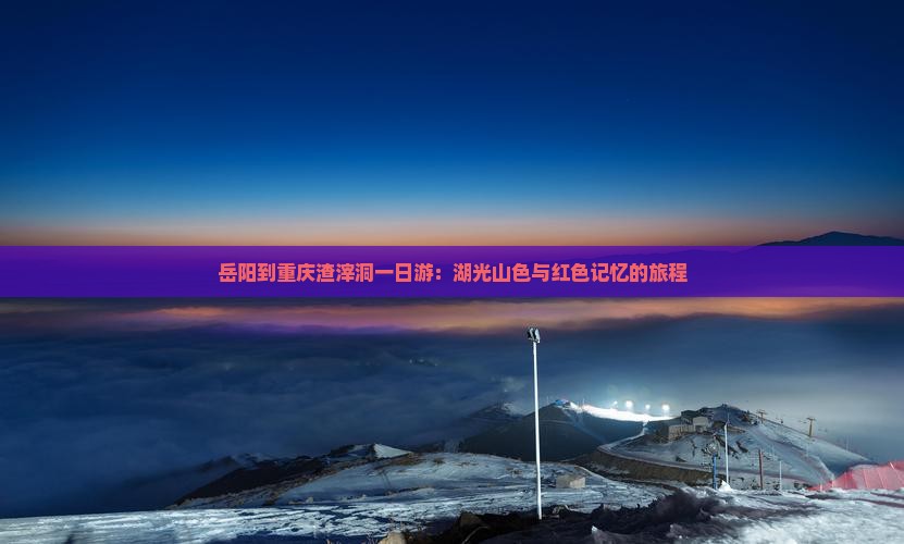 岳阳到重庆渣滓洞一日游：湖光山色与红色记忆的旅程