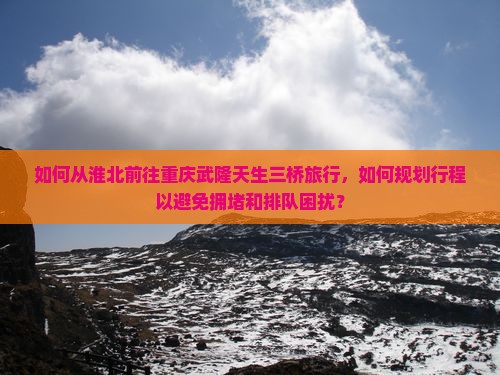 如何从淮北前往重庆武隆天生三桥旅行，如何规划行程以避免拥堵和排队困扰？