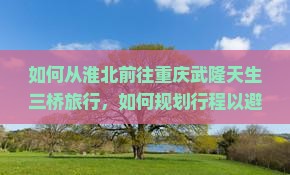 如何从淮北前往重庆武隆天生三桥旅行，如何规划行程以避免拥堵和排队困扰？