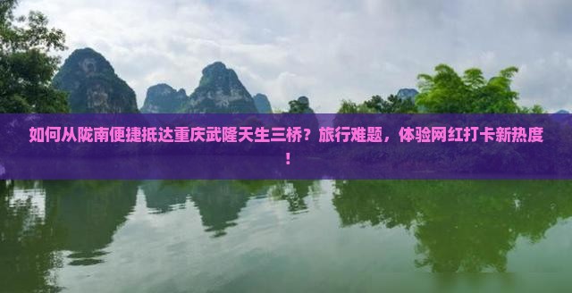 如何从陇南便捷抵达重庆武隆天生三桥?旅行难题,体验网红打卡新热度! 如何从陇南便捷抵达重庆武隆天生三桥?旅行难题,体验网红打卡新热度!