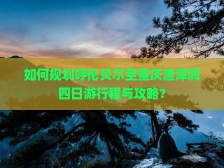 如何规划呼伦贝尔至重庆渣滓洞四日游行程与攻略？