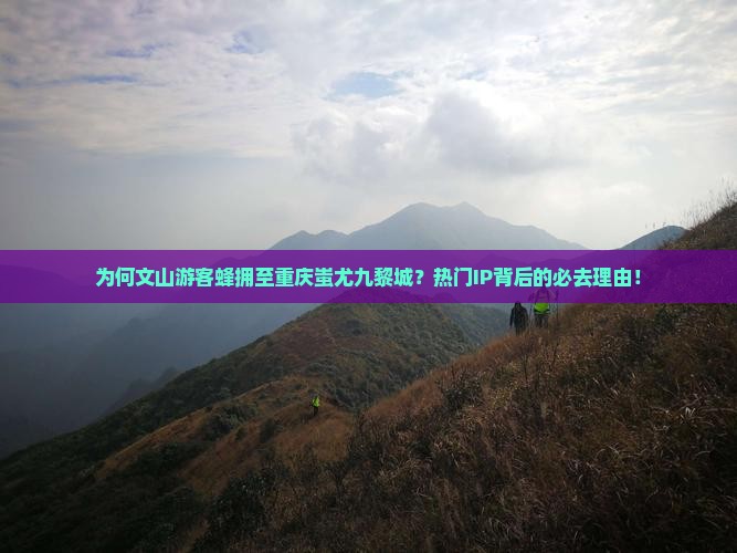 为何文山游客蜂拥至重庆蚩尤九黎城？热门IP背后的必去理由！