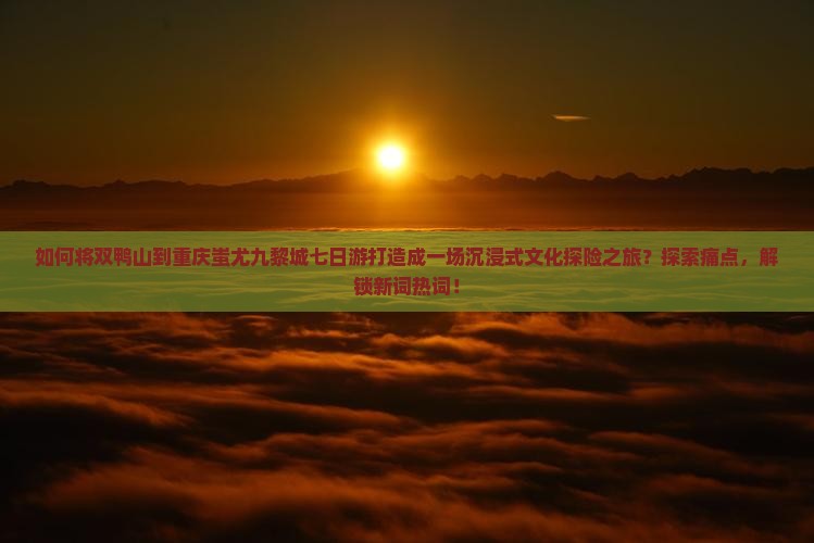 如何将双鸭山到重庆蚩尤九黎城七日游打造成一场沉浸式文化探险之旅？探索痛点，解锁新词热词！