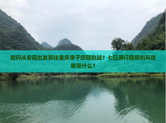 如何从安阳出发前往重庆李子坝轻轨站？七日游行程规划与攻略是什么？