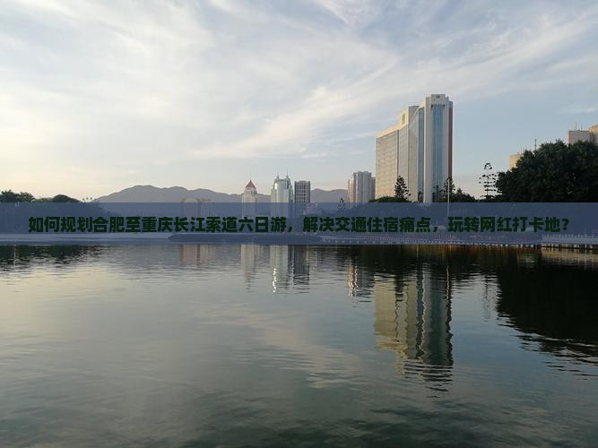 如何规划合肥至重庆长江索道六日游，解决交通住宿痛点，玩转网红打卡地？