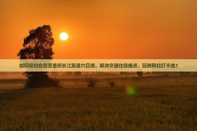 如何规划合肥至重庆长江索道六日游，解决交通住宿痛点，玩转网红打卡地？