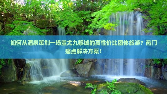 如何从酒泉策划一场蚩尤九黎城的高性价比团体旅游？热门痛点解决方案！