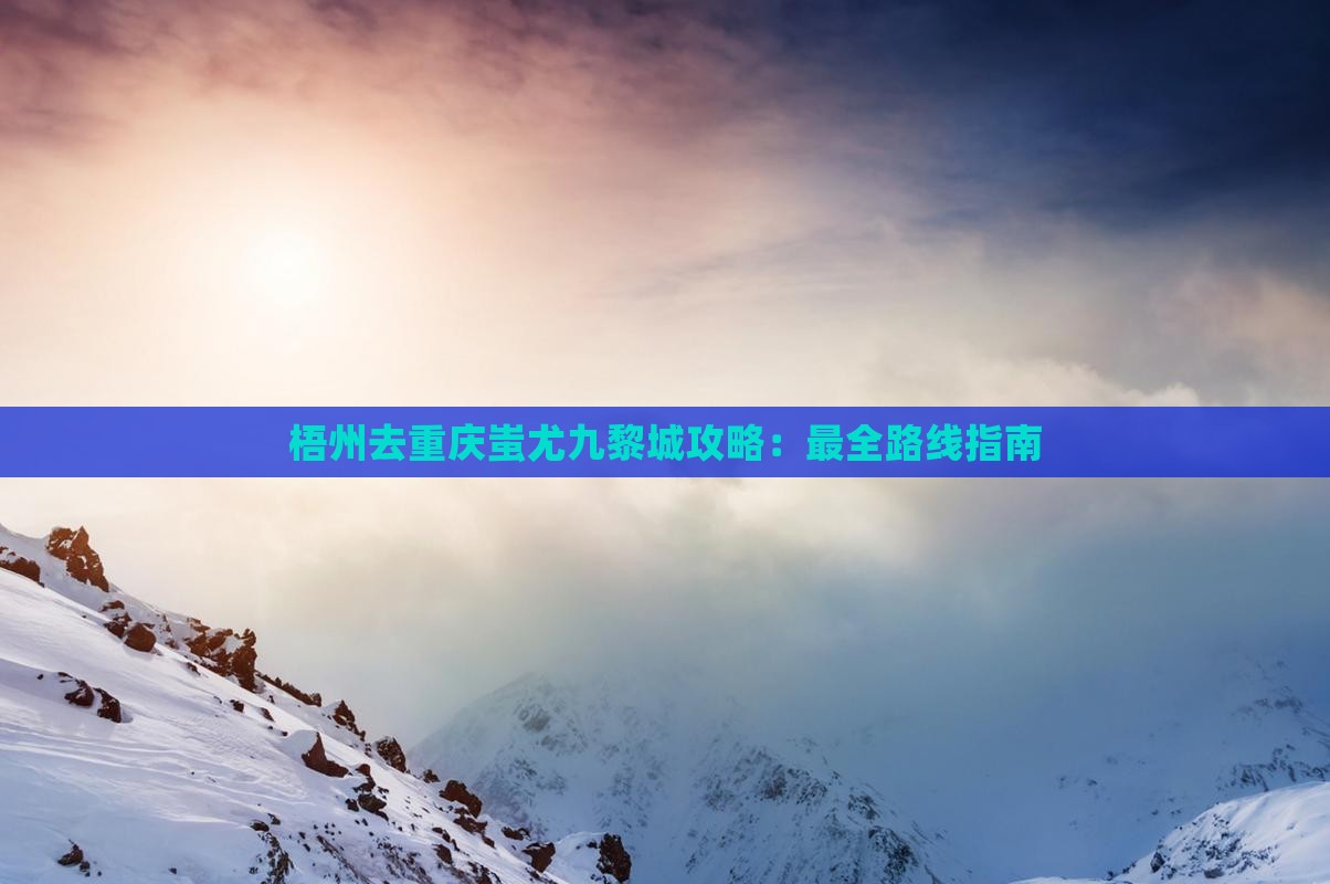梧州去重庆蚩尤九黎城攻略：最全路线指南