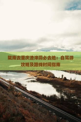 陇南去重庆渣滓洞必去地：自驾游攻略及路线时间指南