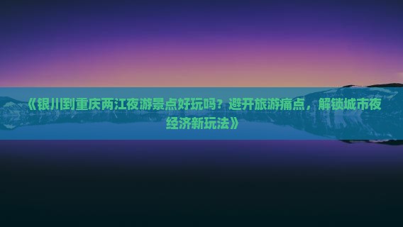 《银川到重庆两江夜游景点好玩吗？避开旅游痛点，解锁城市夜经济新玩法》