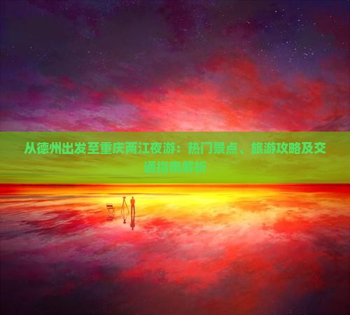 从德州出发至重庆两江夜游：热门景点、旅游攻略及交通指南解析