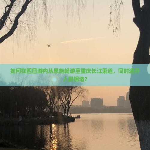 如何在四日游内从恩施畅游至重庆长江索道，同时避开人群拥堵？
