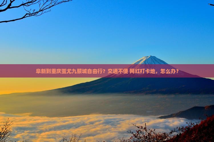 阜新到重庆蚩尤九黎城自由行？交通不便+网红打卡地，怎么办？