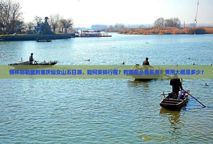 锡林郭勒盟到重庆仙女山五日游，如何安排行程？有哪些必看景点？费用大概是多少？