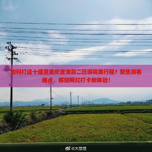如何打造十堰至重庆渣滓洞二日游完美行程？聚焦游客痛点，解锁网红打卡新体验！