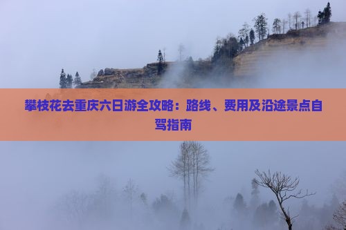 攀枝花去重庆六日游全攻略：路线、费用及沿途景点自驾指南