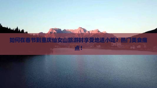 如何在春节到重庆仙女山旅游时享受地道小吃？热门美食痛点！