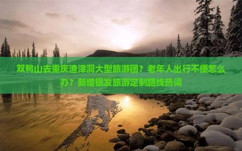 双鸭山去重庆渣滓洞大型旅游团？老年人出行不便怎么办？新增银发旅游定制路线热词