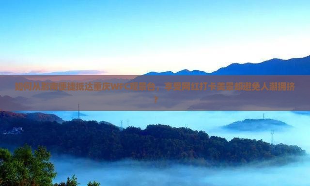 如何从黔南便捷抵达重庆WFC观景台，享受网红打卡美景却避免人潮拥挤？