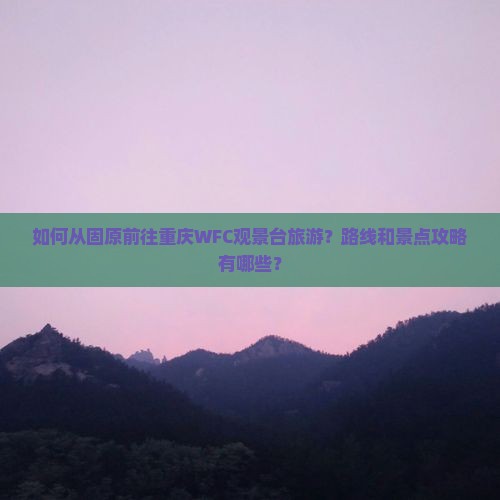 如何从固原前往重庆WFC观景台旅游？路线和景点攻略有哪些？