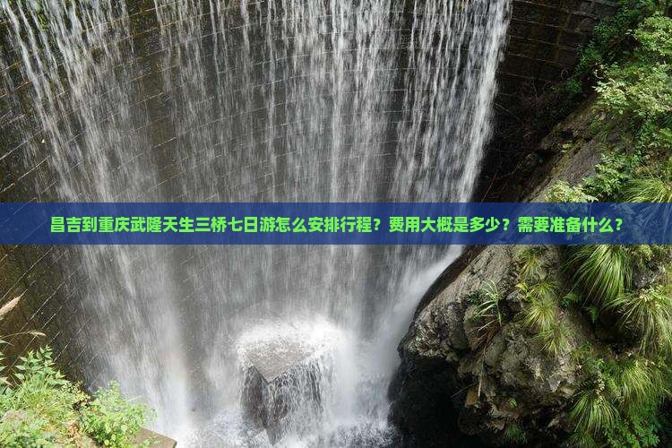 昌吉到重庆武隆天生三桥七日游怎么安排行程？费用大概是多少？需要准备什么？