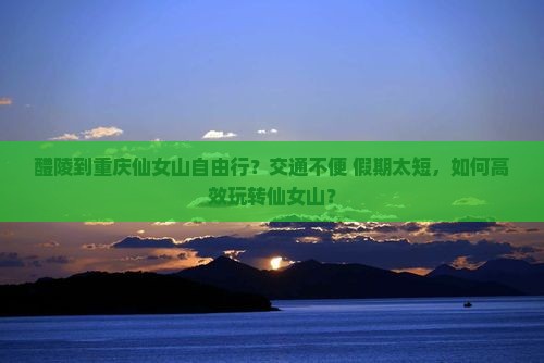 醴陵到重庆仙女山自由行？交通不便+假期太短，如何高效玩转仙女山？