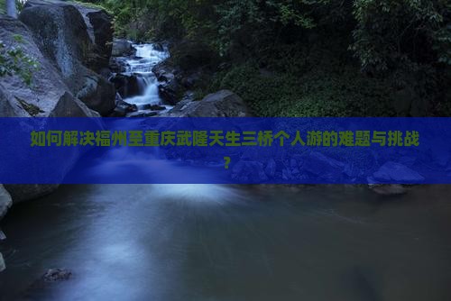 如何解决福州至重庆武隆天生三桥个人游的难题与挑战？