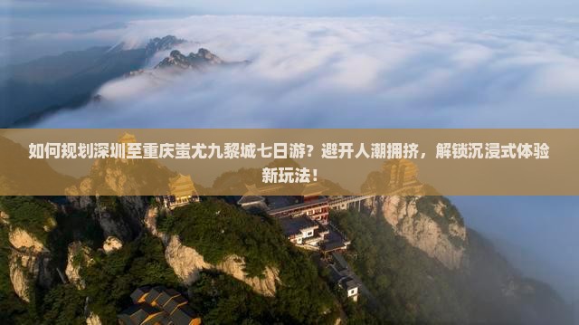 如何规划深圳至重庆蚩尤九黎城七日游？避开人潮拥挤，解锁沉浸式体验新玩法！