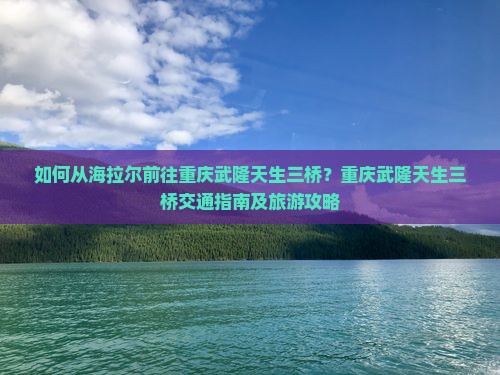 如何从海拉尔前往重庆武隆天生三桥？重庆武隆天生三桥交通指南及旅游攻略