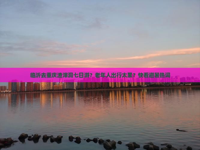临沂去重庆渣滓洞七日游？老年人出行太累？快看避暑热词