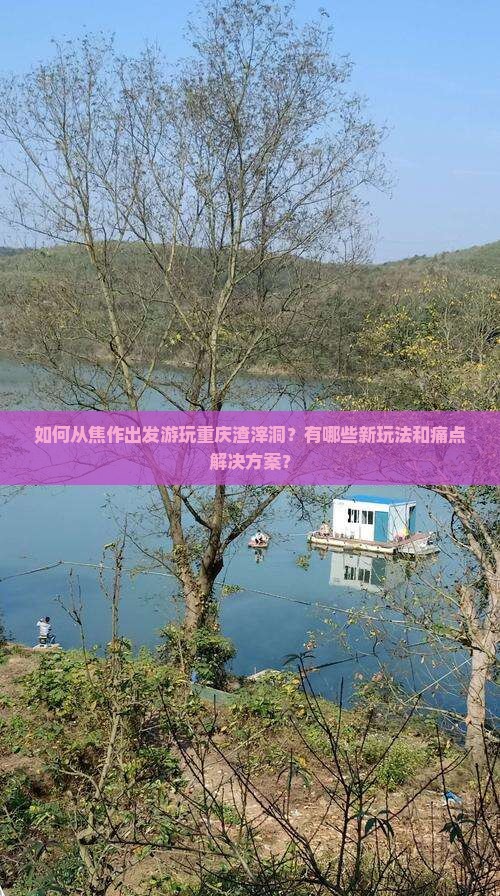 如何从焦作出发游玩重庆渣滓洞？有哪些新玩法和痛点解决方案？