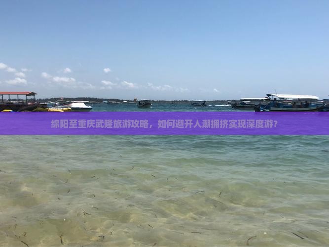 绵阳至重庆武隆旅游攻略，如何避开人潮拥挤实现深度游？