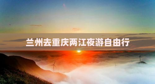 兰州去重庆两江夜游自由行
