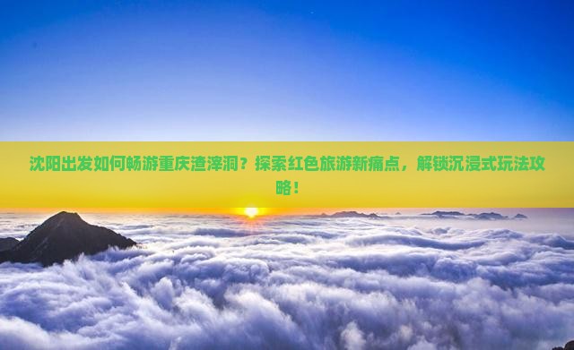 沈阳出发如何畅游重庆渣滓洞？探索红色旅游新痛点，解锁沉浸式玩法攻略！