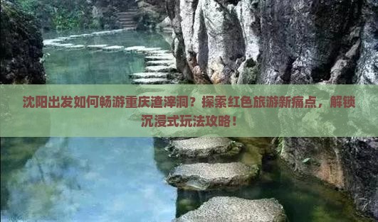 沈阳出发如何畅游重庆渣滓洞？探索红色旅游新痛点，解锁沉浸式玩法攻略！