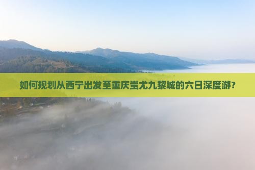如何规划从西宁出发至重庆蚩尤九黎城的六日深度游？