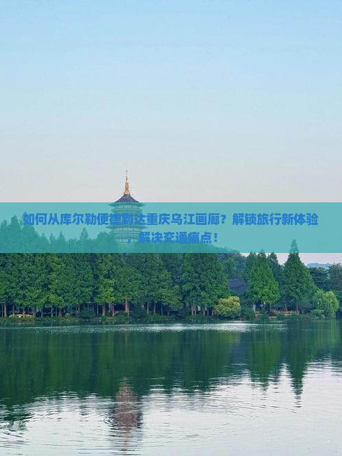 如何从库尔勒便捷到达重庆乌江画廊？解锁旅行新体验，解决交通痛点！