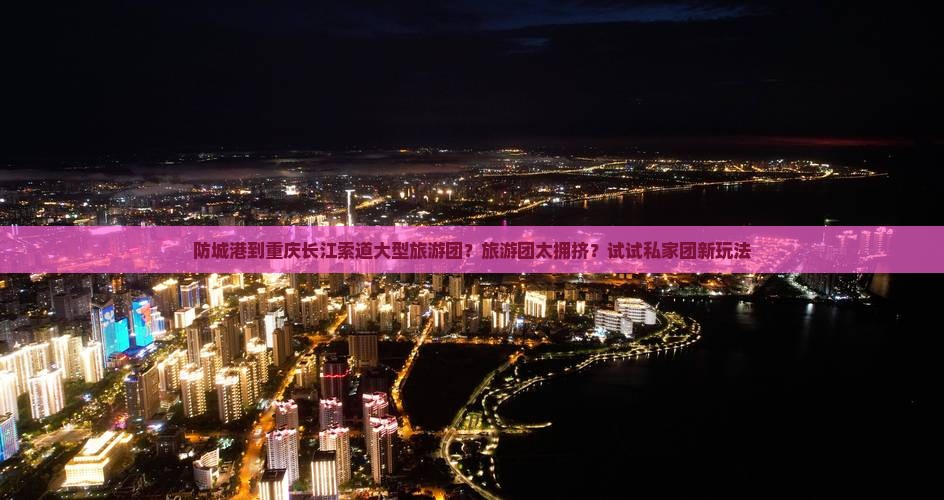 防城港到重庆长江索道大型旅游团？旅游团太拥挤？试试私家团新玩法