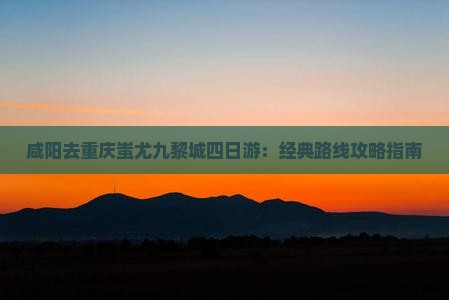 咸阳去重庆蚩尤九黎城四日游：经典路线攻略指南
